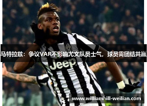马特拉兹：争议VAR不影响尤文队员士气，球员需团结共赢